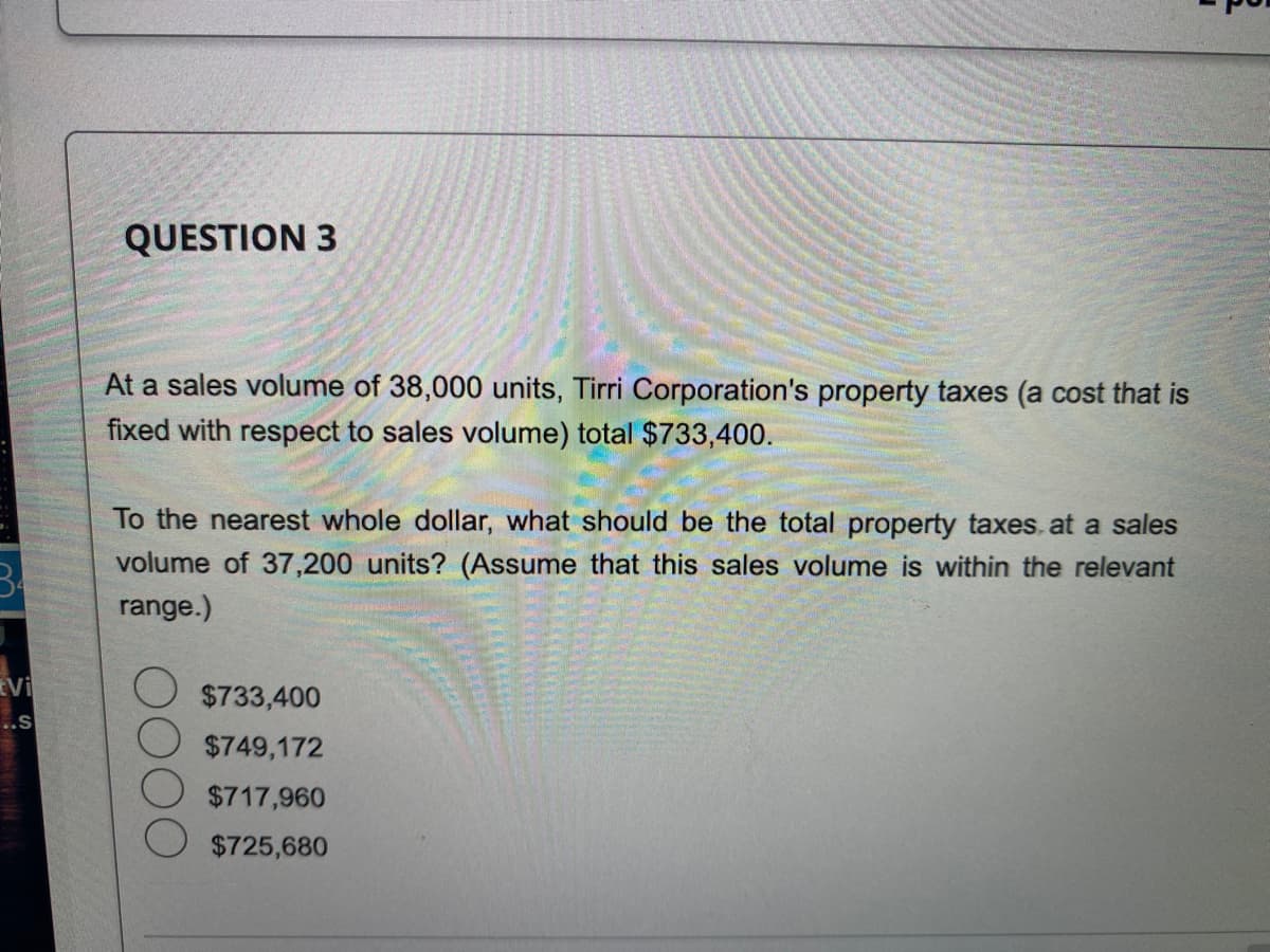 Vi
..S
QUESTION 3
At a sales volume of 38,000 units, Tirri Corporation's property taxes (a cost that is
fixed with respect to sales volume) total $733,400.
To the nearest whole dollar, what should be the total property taxes at a sales
volume of 37,200 units? (Assume that this sales volume is within the relevant
range.)
$733,400
$749,172
$717,960
$725,680