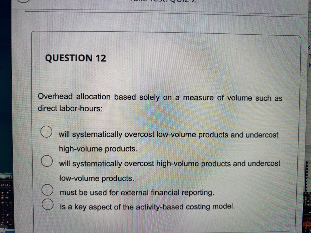 QUESTION 12
Overhead allocation based solely on a measure of volume such as
direct labor-hours:
will systematically overcost low-volume products and undercost
high-volume products.
will systematically overcost high-volume products and undercost
low-volume products.
must be used for external financial reporting.
is a key aspect of the activity-based costing model.
RE