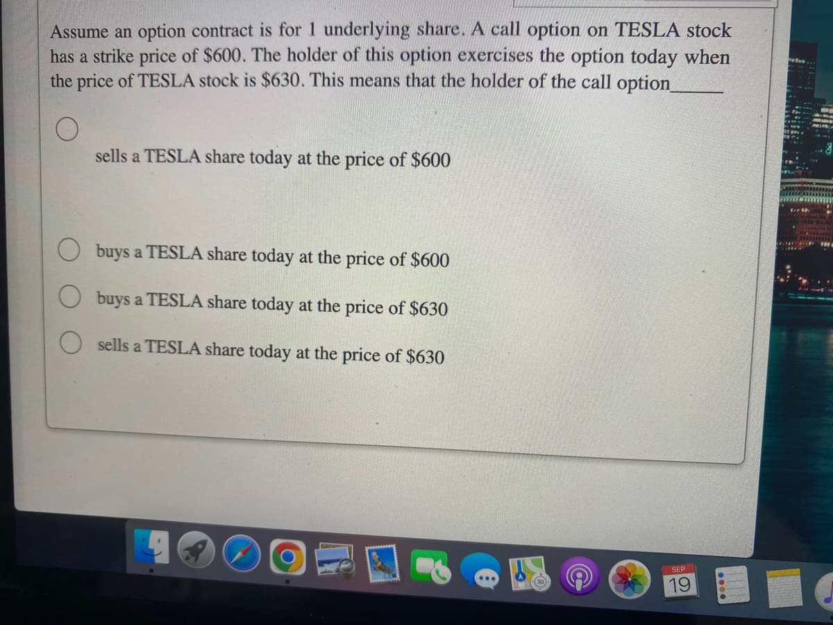Assume an option contract is for 1 underlying share. A call option on TESLA stock
has a strike price of $600. The holder of this option exercises the option today when
the price of TESLA stock is $630. This means that the holder of the call option_
sells a TESLA share today at the price of $600
buys a TESLA share today at the price of $600
buys a TESLA share today at the price of $630
sells a TESLA share today at the price of $630
SEP 1
19