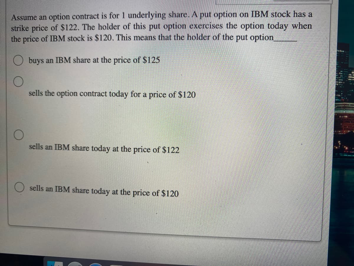 Assume an option contract is for 1 underlying share. A put option on IBM stock has a
strike price of $122. The holder of this put option exercises the option today when
the price of IBM stock is $120. This means that the holder of the put option_
buys an IBM share at the price of $125
O
sells the option contract today for a price of $120
O
sells an IBM share today at the price of $122
sells an IBM share today at the price of $120
- 92