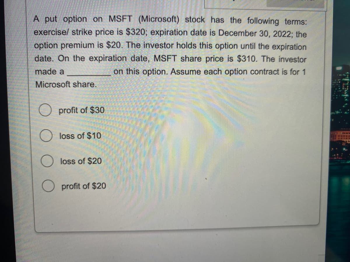 A put option on MSFT (Microsoft) stock has the following terms:
exercise/ strike price is $320; expiration date is December 30, 2022; the
option premium is $20. The investor holds this option until the expiration
date. On the expiration date, MSFT share price is $310. The investor
made a
on this option. Assume each option contract is for 1
Microsoft share.
Oprofit of $30
loss of $10
loss of $20
profit of $20