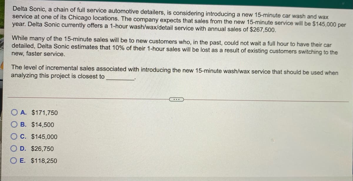 Delta Sonic, a chain of full service automotive detailers, is considering introducing a new 15-minute car wash and wax
service at one of its Chicago locations. The company expects that sales from the new 15-minute service will be $145,000 per
year. Delta Sonic currently offers a 1-hour wash/wax/detail service with annual sales of $267,500.
While many of the 15-minute sales will be to new customers who, in the past, could not wait a full hour to have their car
detailed, Delta Sonic estimates that 10% of their 1-hour sales will be lost as a result of existing customers switching to the
new, faster service.
The level of incremental sales associated with introducing the new 15-minute wash/wax service that should be used when
analyzing this project is closest to
O A. $171,750
B. $14,500
C. $145,000
O D. $26,750
O E. $118,250
