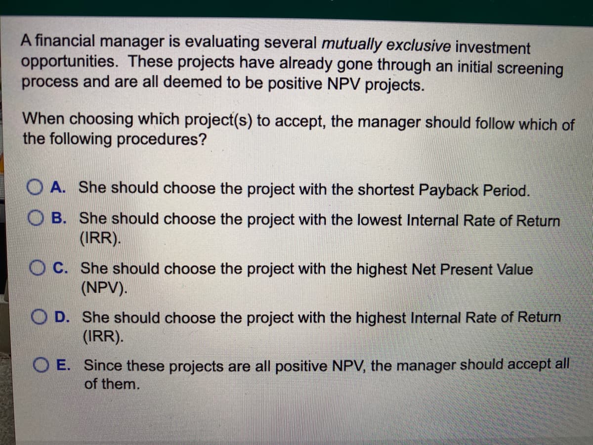 A financial manager is evaluating several mutually exclusive investment
opportunities. These projects have already gone through an initial screening
process and are all deemed to be positive NPV projects.
When choosing which project(s) to accept, the manager should follow which of
the following procedures?
O A. She should choose the project with the shortest Payback Period.
O B. She should choose the project with the lowest Internal Rate of Return
(IRR).
O C. She should choose the project with the highest Net Present Value
(NPV).
O D. She should choose the project with the highest Internal Rate of Return
(IRR).
O E. Since these projects are all positive NPV, the manager should accept all
of them.
