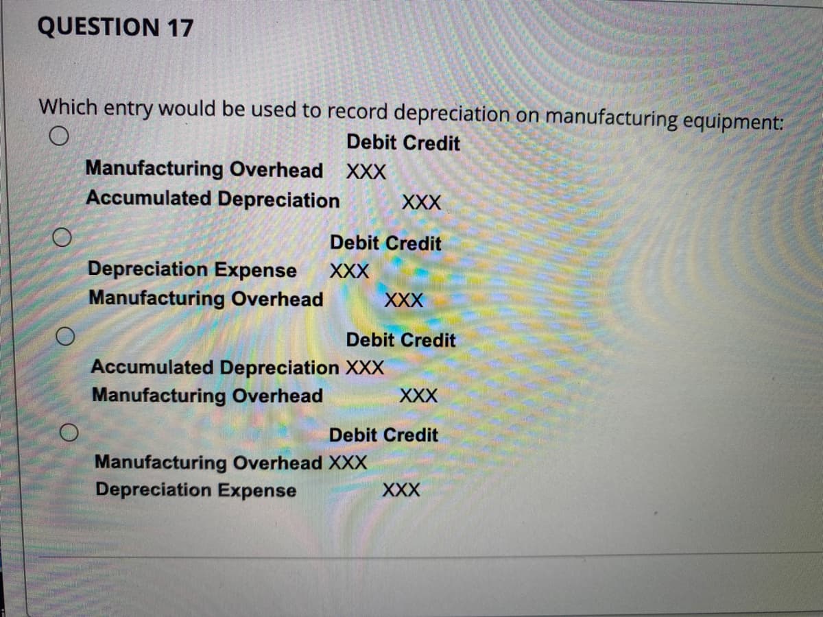 QUESTION 17
Which entry would be used to record depreciation on manufacturing equipment:
Debit Credit
O
O
O
Manufacturing Overhead XXX
Accumulated Depreciation
XXX
Debit Credit
Depreciation Expense XXX
Manufacturing Overhead
XXX
Debit Credit
Accumulated Depreciation XXX
Manufacturing Overhead
XXX
Debit Credit
Manufacturing Overhead XXX
Depreciation Expense
XXX