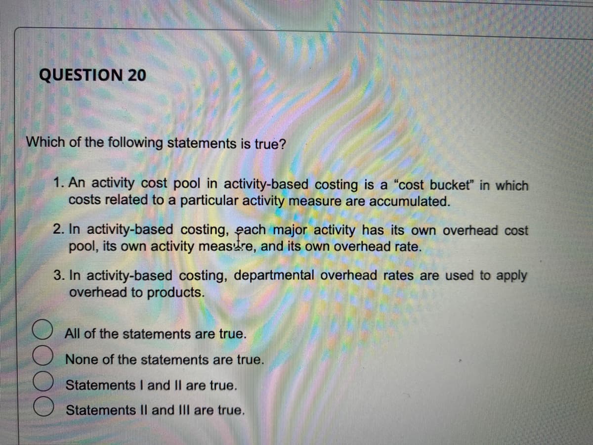 QUESTION 20
Which of the following statements is true?
1. An activity cost pool in activity-based costing is a "cost bucket" in which
costs related to a particular activity measure are accumulated.
2. In activity-based costing, each major activity has its own overhead cost
pool, its own activity measure, and its own overhead rate.
3. In activity-based costing, departmental overhead rates are used to apply
overhead to products.
All of the statements are true.
None of the statements are true.
Statements I and II are true.
Statements II and III are true.