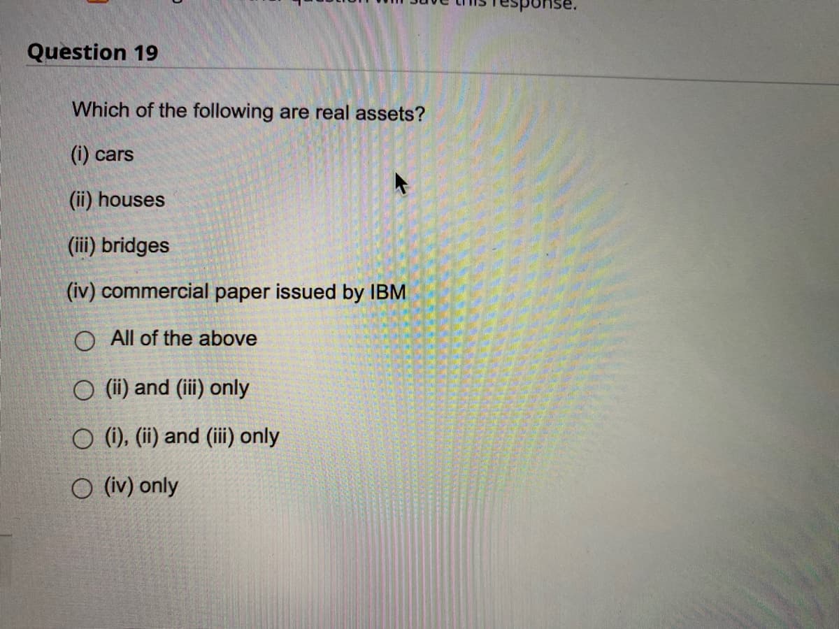 Question 19
Which of the following are real assets?
(i) cars
(ii) houses
(iii) bridges
(iv) commercial paper issued by IBM
O All of the above
O (ii) and (iii) only
O (i), (ii) and (iii) only
O (iv) only