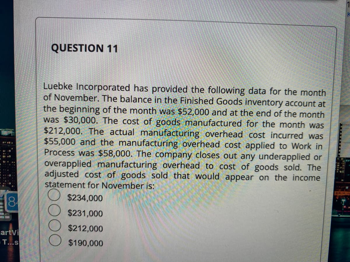 CO
184
artVi
T...s
QUESTION 11
Luebke Incorporated has provided the following data for the month
of November. The balance in the Finished Goods inventory account at
the beginning of the month was $52,000 and at the end of the month
was $30,000. The cost of goods manufactured for the month was
$212,000. The actual manufacturing overhead cost incurred was
$55,000 and the manufacturing overhead cost applied to Work in
Process was $58,000. The company closes out any underapplied or
overapplied manufacturing overhead to cost of goods sold. The
adjusted cost of goods sold that would appear on the income
statement for November is:
$234,000
$231,000
$212,000
$190,000
BERLIN