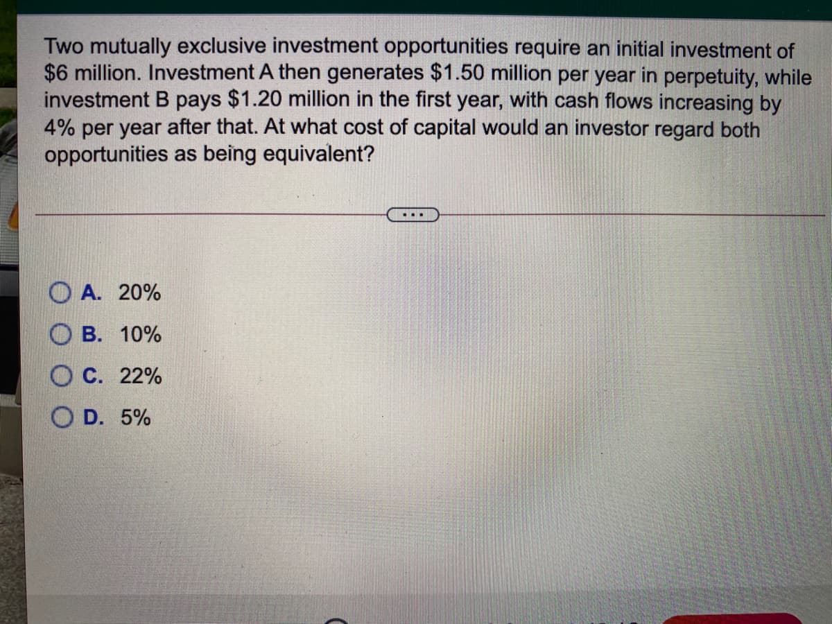 Two mutually exclusive investment opportunities require an initial investment of
$6 million. Investment A then generates $1.50 million per year in perpetuity, while
investment B pays $1.20 million in the first year, with cash flows increasing by
4% per year after that. At what cost of capital would an investor regard both
opportunities as being equivalent?
O A. 20%
В. 10%
С. 22%
O D. 5%
