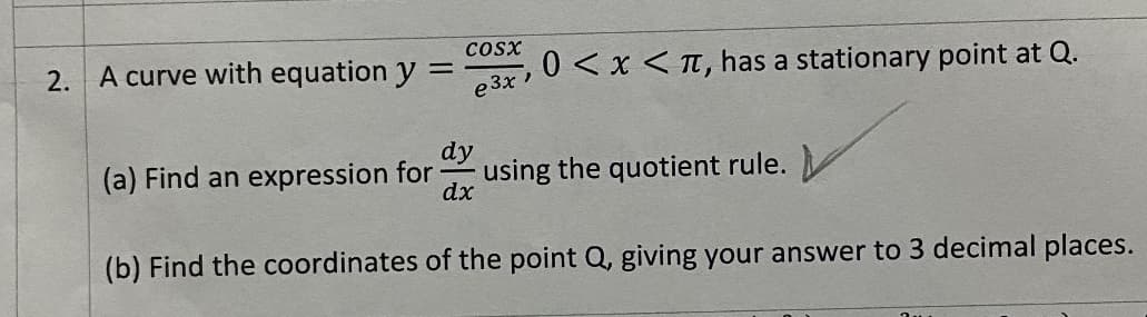 Cosx
2. A curve with equation y D
e 3x
0 < x < T, has a stationary point at Q.
dy
(a) Find an expression for
using the quotient rule.
dx
(b) Find the coordinates of the point Q, giving your answer to 3 decimal places.
