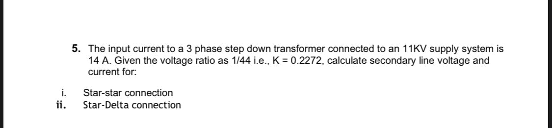 5. The input current to a 3 phase step down transformer connected to an 11KV supply system is
14 A. Given the voltage ratio as 1/44 i.e., K = 0.2272, calculate secondary line voltage and
current for:
i.
Star-star connection
ii.
Star-Delta connection
