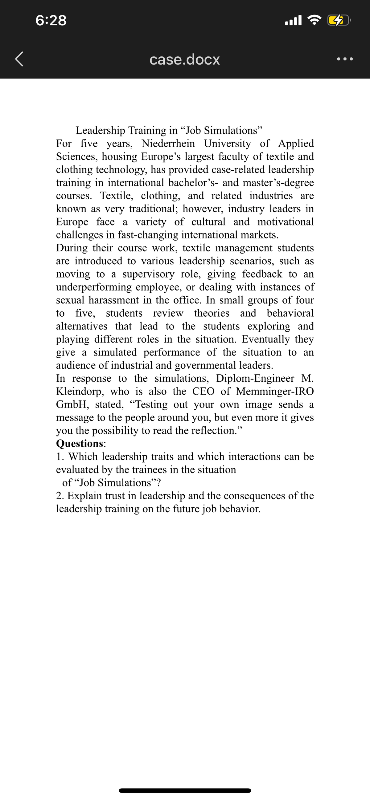 6:28
case.docx
•••
Leadership Training in "Job Simulations"
For five years, Niederrhein University of Applied
Sciences, housing Europe's largest faculty of textile and
clothing technology, has provided case-related leadership
training in international bachelor's- and master's-degree
courses. Textile, clothing, and related industries are
known as very traditional; however, industry leaders in
Europe face a variety of cultural and motivational
challenges in fast-changing international markets.
During their course work, textile management students
are introduced to various leadership scenarios, such as
moving to a supervisory role, giving feedback to an
underperforming employee, or dealing with instances of
sexual harassment in the office. In small groups of four
to five, students review theories and behavioral
alternatives that lead to the students exploring and
playing different roles in the situation. Eventually they
give a simulated performance of the situation to an
audience of industrial and governmental leaders.
In response to the simulations, Diplom-Engineer M.
Kleindorp, who is also the CEO of Memminger-IRO
GmbH, stated, "Testing out your own image sends a
message to the people around you, but even more it gives
you the possibility to read the reflection."
Questions:
1. Which leadership traits and which interactions can be
evaluated by the trainees in the situation
of "Job Simulations"?
2. Explain trust in leadership and the consequences of the
leadership training on the future job behavior.
