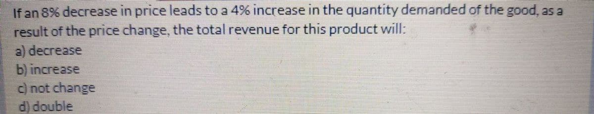 If an 8% decrease in price leads to a 4% increase in the quantity demanded of the good, as a
result of the price change, the total revenue for this product will:
a) decrease
b) increase
d not change
d) double
