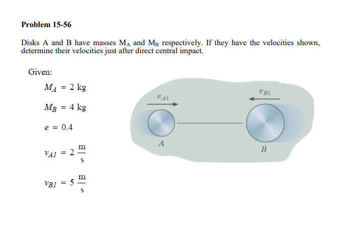 Problem 15-56
Disks A and B have masses MA and Mg respectively. If they have the velocities shown,
determine their velocities just after direct central impact.
Given:
MĄ = 2 kg
VA1
18a
MB
= 4 kg
e = 0.4
A
m
2
B
VAI
m
= 5
VBI
