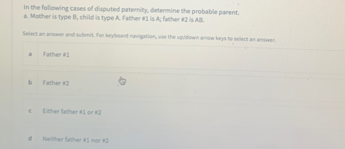 In the following cases of disputed paternity, determine the probable parent.
a. Mother is type B, child is type A. Father #1 is A; father #2 is AB.
Select an answer and submit. For keyboard navigation, use the up/down arrow keys to select an answer.
Father #1
b.
Father #2
Either father #l or #2
Neither father #1 nor #2
