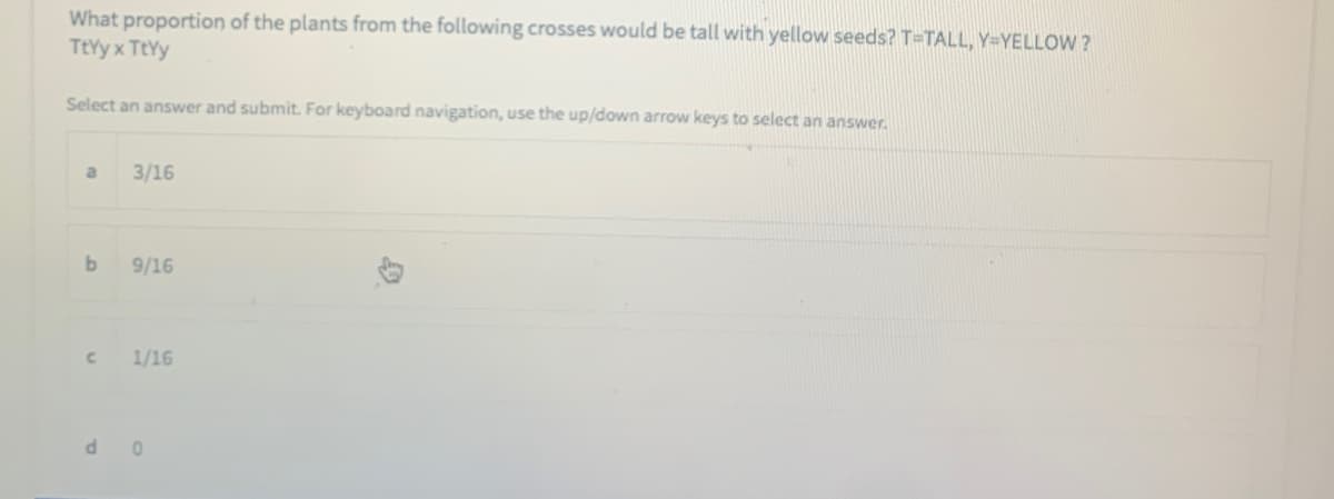 What proportion of the plants from the following crosses would be tall with yellow seeds? T=TALL, Y=YELLOW ?
TtYy x TtYy
Select an answer and submit. For keyboard navigation, use the up/down arrow keys to select an answer.
a
3/16
b
9/16
1/16
d o
