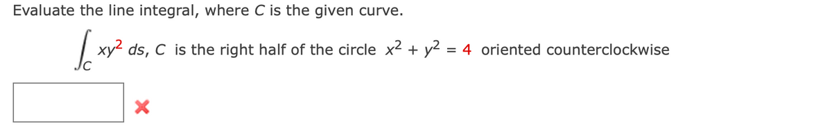 Evaluate the line integral, where C is the given curve.
xy² ds, C is the right half of the circle x² + y² = 4 oriented counterclockwise