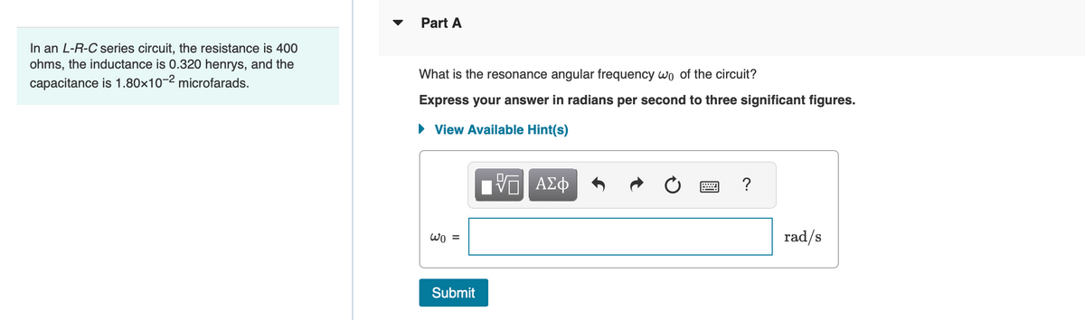 In an L-R-C series circuit, the resistance is 400
ohms, the inductance is 0.320 henrys, and the
capacitance is 1.80x10-2 microfarads.
Part A
What is the resonance angular frequency wo of the circuit?
Express your answer in radians per second to three significant figures.
► View Available Hint(s)
IVE ΑΣΦ
wo =
Submit
?
rad/s