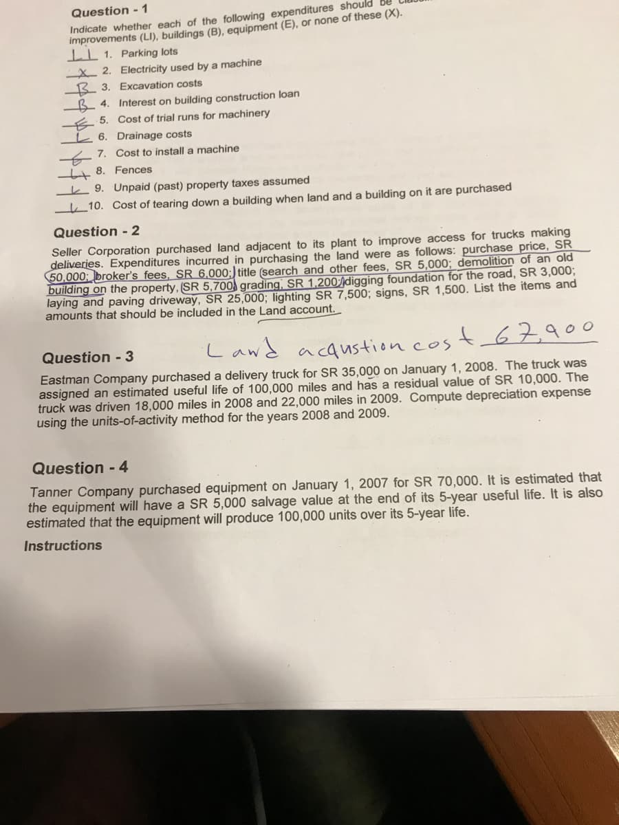 Question - 1
Indicate whether each of the following expenditures should
Improvements (LI), buildings (B), equipment (E), or none of these (X).
IL 1. Parking lots
X 2. Electricity used by a machine
B 3. Excavation costs
B 4. Interest on building construction loan
E 5. Cost of trial runs for machinery
L 6. Drainage costs
7. Cost to install a machine
4 8. Fences
k 9. Unpaid (past) property taxes assumed
10. Cost of tearing down a building when land and a building on it are purchased
Question - 2
Seller Corporation purchased land adjacent to its plant to improve access for trucks making
deliveries. Expenditures incurred in purchasing the land were as follows: purchase price, SR
50,000; broker's fees, SR 6.000;) title (search and other fees, SR 5,000; demolition of an old
building on the property, (SR 5,700 grading, SR 1,200digging foundation for the road, SR 3,000;
laying and paving driveway, SR 25,000; lighting SR 7,500; signs, SR 1,500. List the items and
amounts that should be included in the Land account.
Lawd acaustion cos
t67900
Question - 3
Eastman Company purchased a delivery truck for SR 35,000 on January 1, 2008. The truck was
assigned an estimated useful life of 100,000 miles and has a residual value of SR 10,000. The
truck was driven 18,000 miles in 2008 and 22,000 miles in 2009. Compute depreciation expense
using the units-of-activity method for the years 2008 and 2009.
Question - 4
Tanner Company purchased equipment on January 1, 2007 for SR 70,000. It is estimated that
the equipment will have a SR 5,000 salvage value at the end of its 5-year useful life. It is also
estimated that the equipment will produce 100,000 units over its 5-year life.
Instructions
