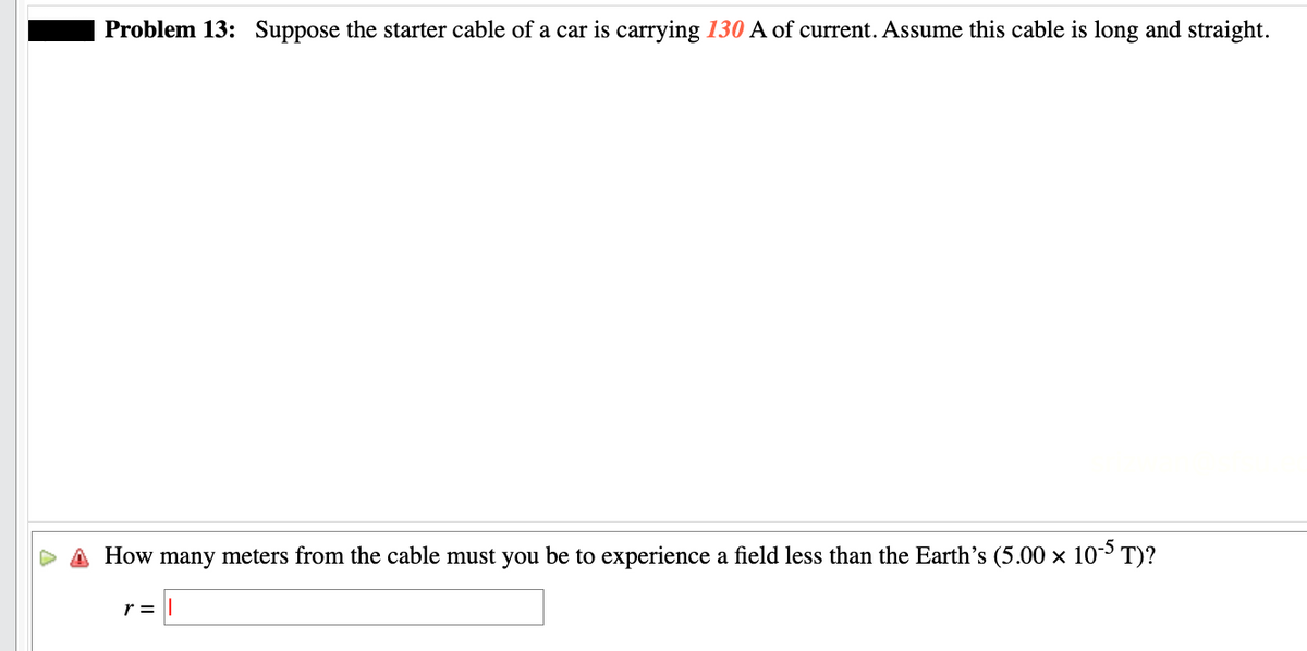 Problem 13: Suppose the starter cable of a car is carrying 130 A of current. Assume this cable is long and straight.
How many meters from the cable must you be to experience a field less than the Earth's (5.00 × 10-5 T)?
r =
