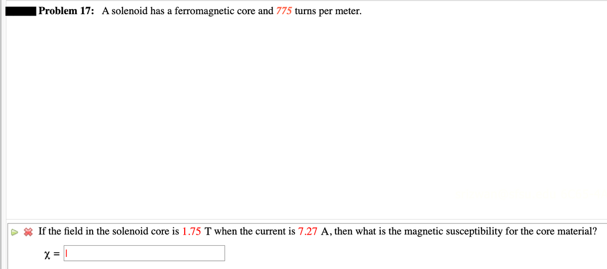 Problem 17: A solenoid has a ferromagnetic core and 775 turns per meter.
If the field in the solenoid core is 1.75 T when the current is 7.27 A, then what is the magnetic susceptibility for the core material?
X =