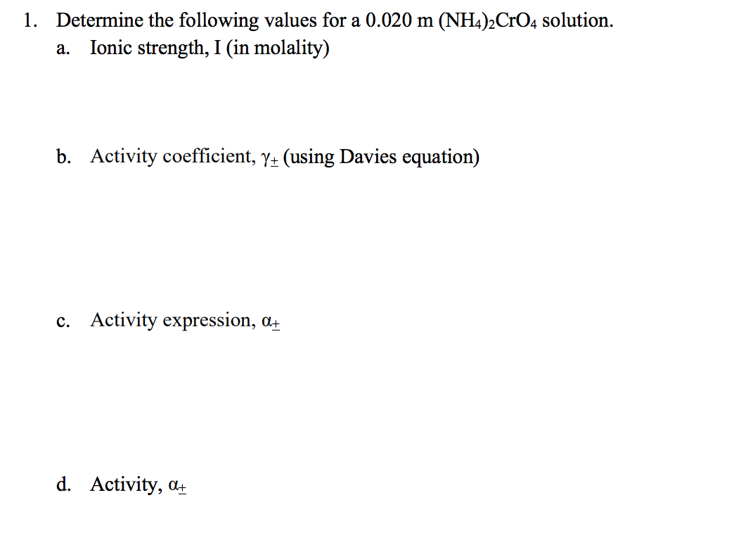1. Determine the following values for a 0.020 m (NH4)2CrO4 solution.
Ionic strength, I (in molality)
а.
b. Activity coefficient, y+ (using Davies equation)
c. Activity expression, a.
d. Activity, at
