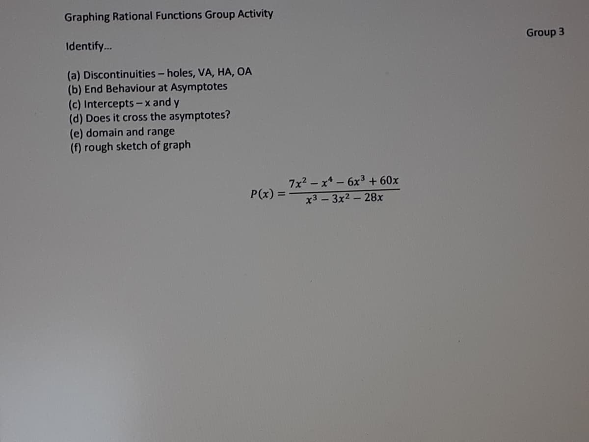 Graphing Rational Functions Group Activity
Identify.
Group 3
(a) Discontinuities- holes, VA, HA, OA
(b) End Behaviour at Asymptotes
(c) Intercepts -x and y
(d) Does it cross the asymptotes?
(e) domain and range
(f) rough sketch of graph
7x2 - x* - 6x3 + 60x
P(x) =
x3 -3x2-28x
