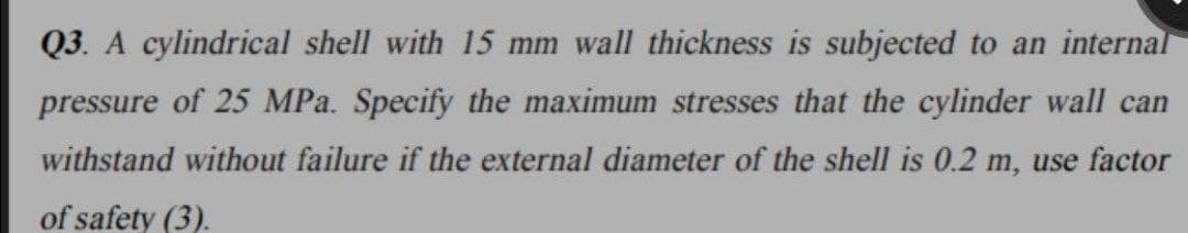 Q3. A cylindrical shell with 15 mm wall thickness is subjected to an internal
pressure of 25 MPa. Specify the maximum stresses that the cylinder wall can
withstand without failure if the external diameter of the shell is 0.2 m, use factor
of safety (3).