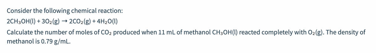 Consider the following chemical reaction:
2CH3OH(1) + 302(g) → 2CO2(g) + 4H20(1)
Calculate the number of moles of CO2 produced when 11 mL of methanol CH3OH(1) reacted completely with O2(g). The density of
methanol is 0.79 g/mL.
