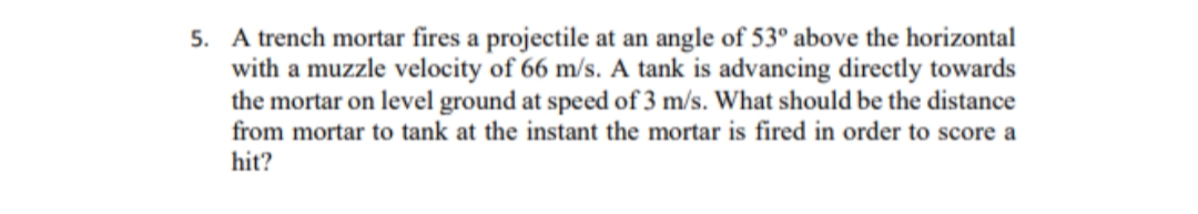 5. A trench mortar fires a projectile at an angle of 53° above the horizontal
with a muzzle velocity of 66 m/s. A tank is advancing directly towards
the mortar on level ground at speed of 3 m/s. What should be the distance
from mortar to tank at the instant the mortar is fired in order to score a
hit?
