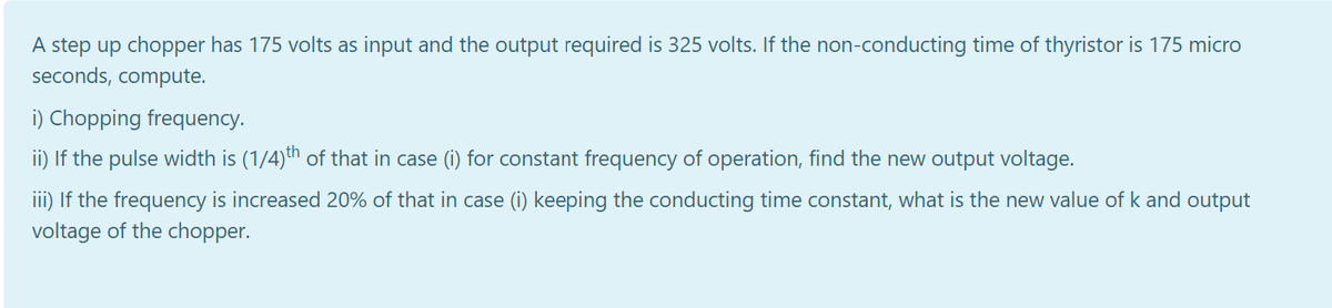 A step up chopper has 175 volts as input and the output required is 325 volts. If the non-conducting time of thyristor is 175 micro
seconds, compute.
i) Chopping frequency.
ii) If the pulse width is (1/4)th of that in case (i) for constant frequency of operation, find the new output voltage.
iii) If the frequency is increased 20% of that in case (i) keeping the conducting time constant, what is the new value of k and output
voltage of the chopper.
