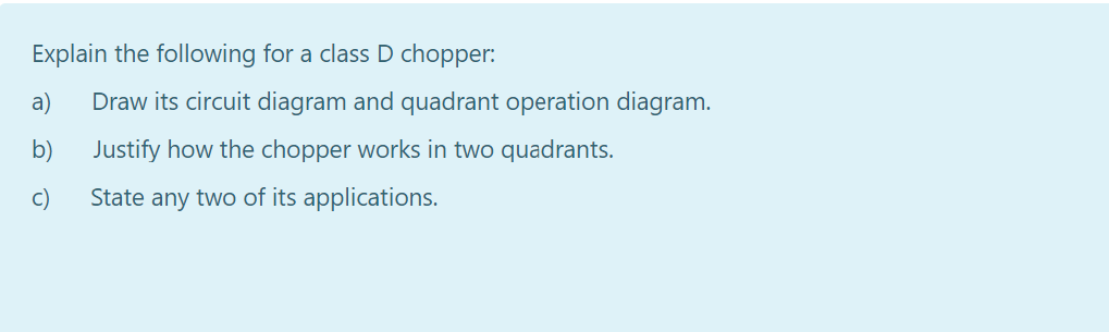 Explain the following for a class D chopper:
a)
Draw its circuit diagram and quadrant operation diagram.
b)
Justify how the chopper works in two quadrants.
c)
State any two of its applications.
