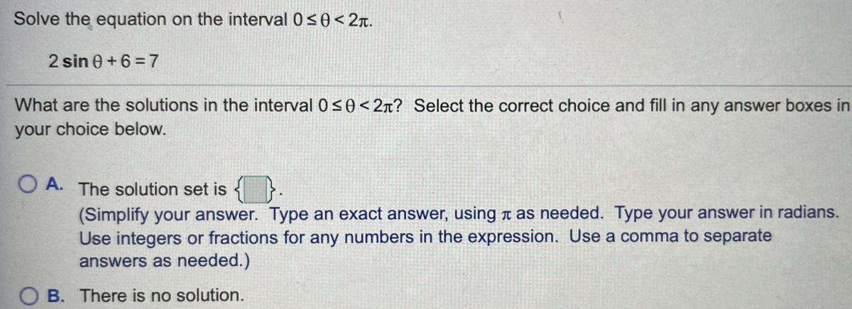 Solve the equation on the interval 0<0<2r.
2 sin 0 +6 = 7
What are the solutions in the interval 0 S0<2x? Select the correct choice and fill in any answer boxes in
your choice below.
O A. The solution set is { }.
(Simplify your answer. Type an exact answer, using T as needed. Type your answer in radians.
Use integers or fractions for any numbers in the expression. Use a comma to separate
answers as needed.)
B. There is no solution.
