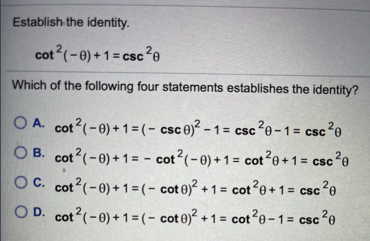 Establish the identity.
2,
cot (-0)+1= csc ²e
Which of the following four statements establishes the identity?
O A. cot (-0)+1= (- csc 0)² – 1= csc?e-1= csc²e
= CSc
csc20
O B. cot (-0) + 1 = - cot (-0) + 1 = cot0+ 1= csc
2
O C. cot?(-e)+1 = (- cot 0)² + 1 = cot2e+1= csc?e
= csc?e
cot e)?
= cot 0+1= csc
20
2
O D. cot?(-e)+1 =(- cot 0)? +1 = cote-1= csc
