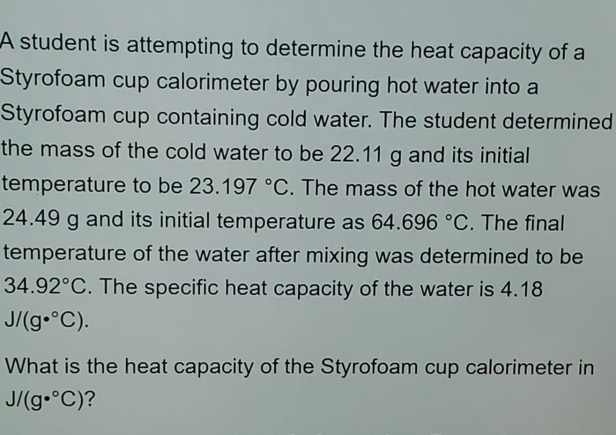 A student is attempting to determine the heat capacity of a
Styrofoam cup calorimeter by pouring hot water into a
Styrofoam cup containing cold water. The student determined
the mass of the cold water to be 22.11 g and its initial
temperature to be 23.197 °C. The mass of the hot water was
24.49 g and its initial temperature as 64.696 °C. The final
temperature of the water after mixing was determined to be
34.92°C. The specific heat capacity of the water is 4.18
J/(9•°C).
What is the heat capacity of the Styrofoam cup calorimeter in
J/(g•°C)?
