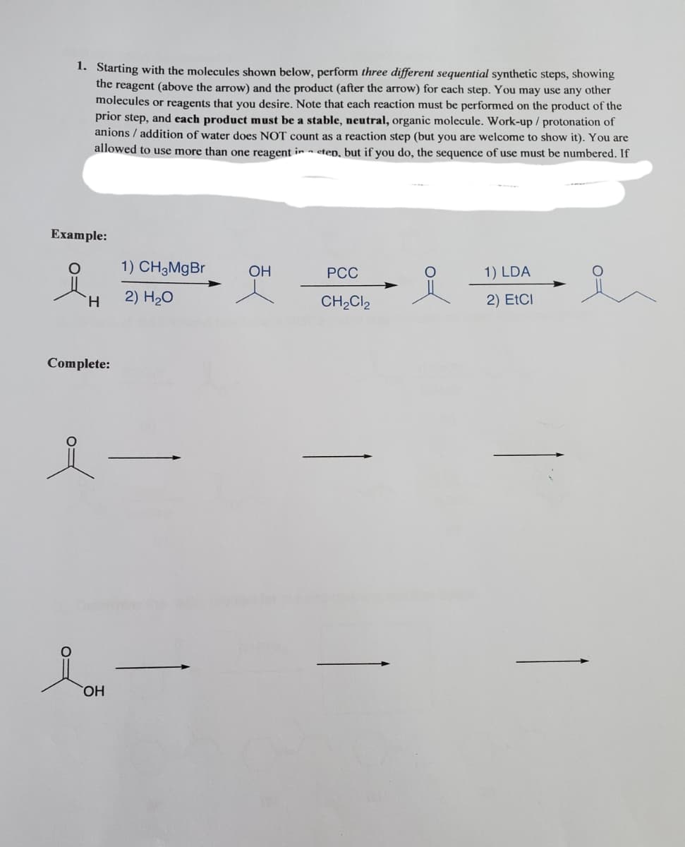 1. Starting with the molecules shown below, perform three different sequential synthetic steps, showing
the reagent (above the arrow) and the product (after the arrow) for each step. You may use any other
molecules or reagents that you desire. Note that each reaction must be performed on the product of the
prior step, and each product must be a stable, neutral, organic molecule. Work-up / protonation of
anions / addition of water does NOT count as a reaction step (but you are welcome to show it). You are
allowed to use more than one reagent in step, but if you do, the sequence of use must be numbered. If
Example:
1) CH3MgBr
OH
РСС
1) LDA
H.
2) H20
CH2CI2
2) EtCI
Complete:
HO
