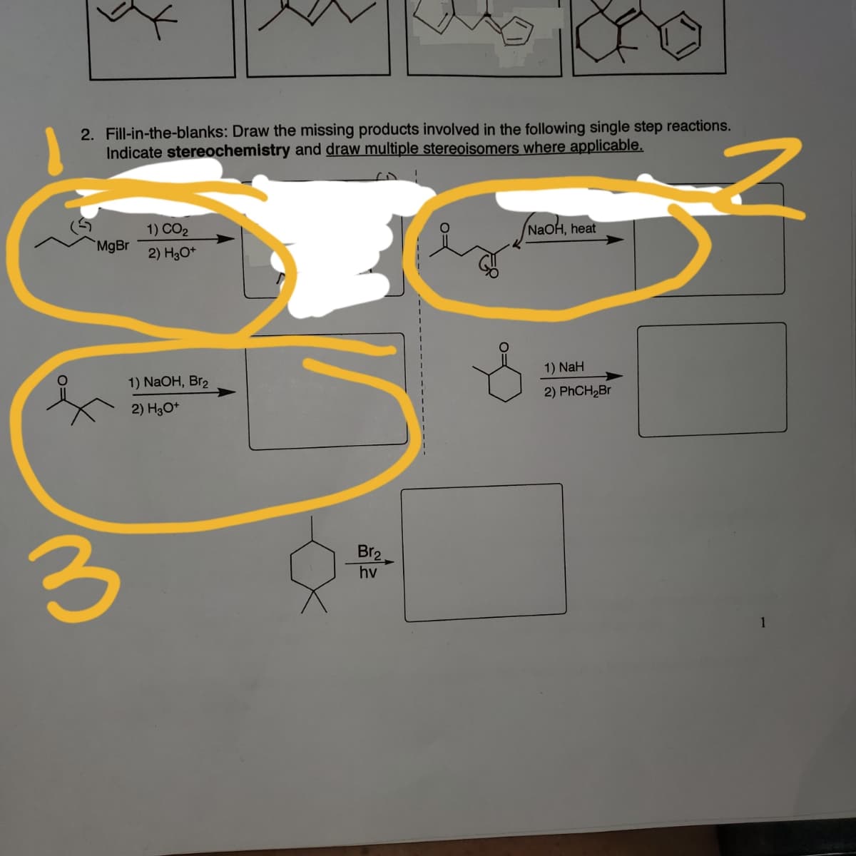 2. Fill-in-the-blanks: Draw the missing products involved in the following single step reactions.
Indicate stereochemistry and draw multiple stereoisomers where applicable.
1) CO2
NaOH, heat
MgBr
2) H3O*
1) NaH
1) NaOH, Br2
2) PhCH2Br
2) H3O*
Br2
hv
1
