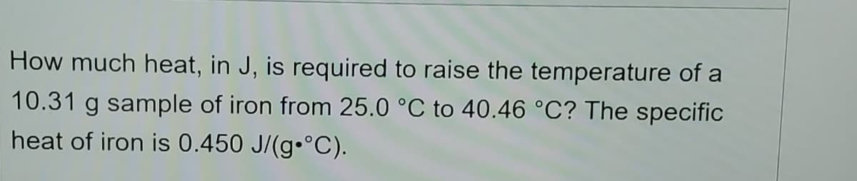 How much heat, in J, is required to raise the temperature of a
10.31 g sample of iron from 25.0 °C to 40.46 °C? The specific
heat of iron is 0.450 J/(g•°C).

