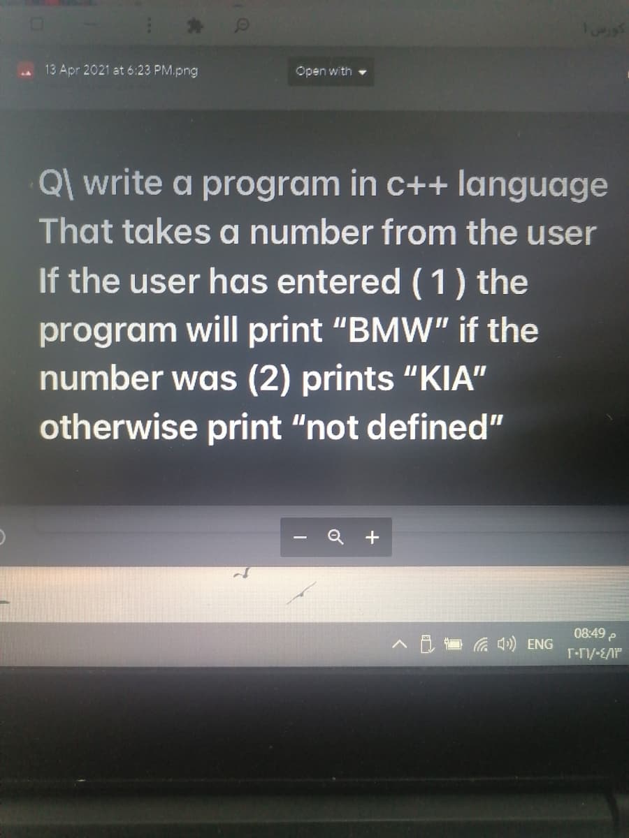 13 Apr 2021 at 6:23 PM.png
Open with
Ql write a program in c++ language
That takes a number from the user
If the user has entered (1) the
program will print "BMW" if the
number was (2) prints "KIA"
otherwise print "not defined"
08:49 e
A B G ) ENG
