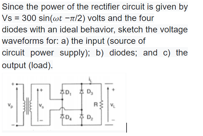 Since the power of the rectifier circuit is given by
Vs = 300 sin(wt -n/2) volts and the four
diodes with an ideal behavior, sketch the voltage
waveforms for: a) the input (source of
circuit power supply); b) diodes; and c) the
output (load).
추D, 추 Da
RS
추D, 추 Da
