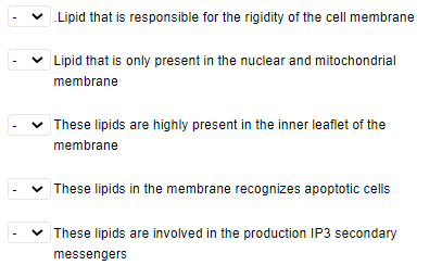 ✓ Lipid that is responsible for the rigidity of the cell membrane
✓ Lipid that is only present in the nuclear and mitochondrial
membrane
✓ These lipids are highly present in the inner leaflet of the
membrane
These lipids in the membrane recognizes apoptotic cells
These lipids are involved in the production IP3 secondary
messengers
I
<
I