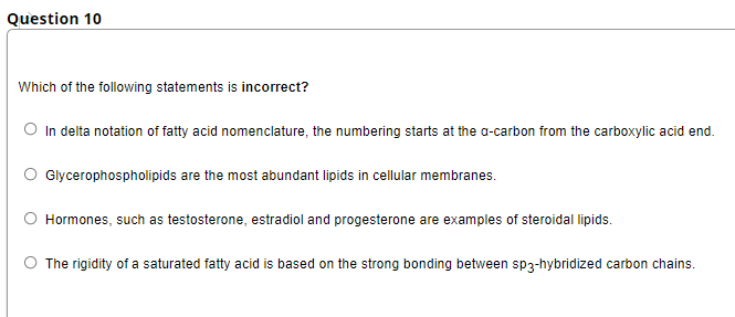 Question 10
Which of the following statements is incorrect?
O In delta notation of fatty acid nomenclature, the numbering starts at the a-carbon from the carboxylic acid end.
O Glycerophospholipids are the most abundant lipids in cellular membranes.
O Hormones, such as testosterone, estradiol and progesterone are examples of steroidal lipids.
O The rigidity of a saturated fatty acid is based on the strong bonding between sp3-hybridized carbon chains.