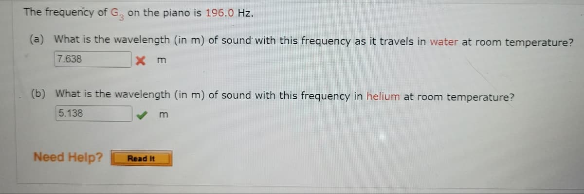 The frequency of G, on the piano is 196.0 Hz.
(a) What is the wavelength (in m) of sound' with this frequency as it travels in water at room temperature?
7.638
X m
(b) What is the wavelength (in m) of sound with this frequency in helium at room temperature?
5.138
Need Help?
Read It
