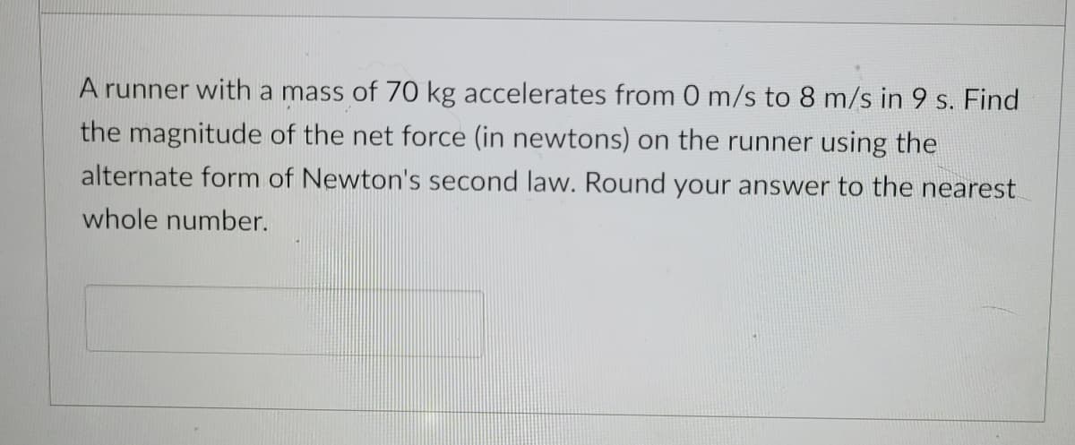 A runner with a mass of 70 kg accelerates from 0 m/s to 8 m/s in 9 s. Find
the magnitude of the net force (in newtons) on the runner using the
alternate form of Newton's second law. Round your answer to the nearest
whole number.