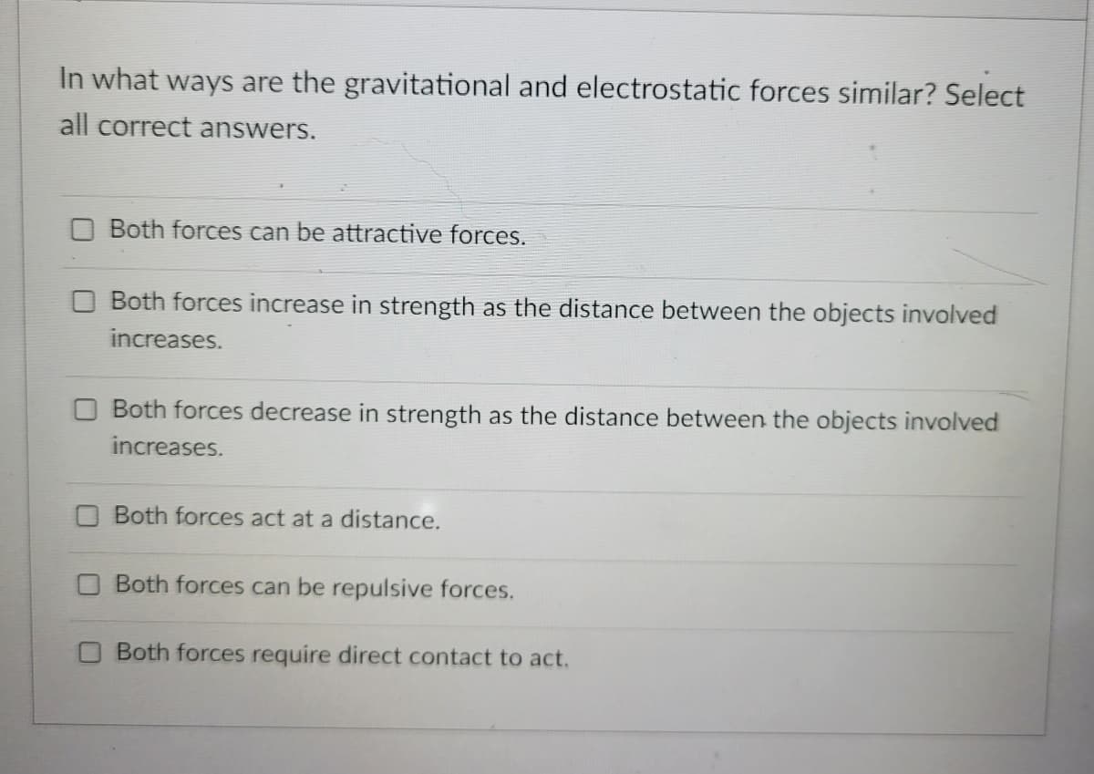 In what ways are the gravitational and electrostatic forces similar? Select
all correct answers.
Both forces can be attractive forces.
Both forces increase in strength as the distance between the objects involved
increases.
Both forces decrease in strength as the distance between the objects involve
increases.
Both forces act at a distance.
Both forces can be repulsive forces.
Both forces require direct contact to act.