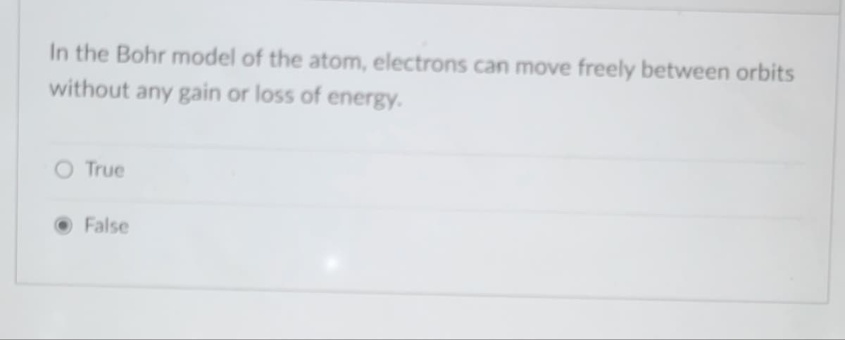 In the Bohr model of the atom, electrons can move freely between orbits
without any gain or loss of energy.
True
False