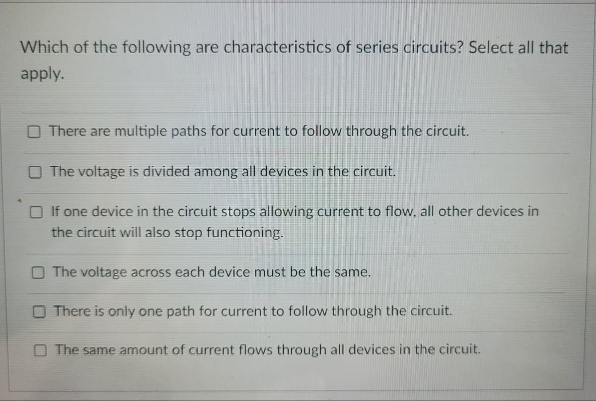 Which of the following are characteristics of series circuits? Select all that
apply.
There are multiple paths for current to follow through the circuit.
The voltage is divided among all devices in the circuit.
If one device in the circuit stops allowing current to flow, all other devices in
the circuit will also stop functioning.
O The voltage across each device must be the same.
O There is only one path for current to follow through the circuit.
The same amount of current flows through all devices in the circuit.