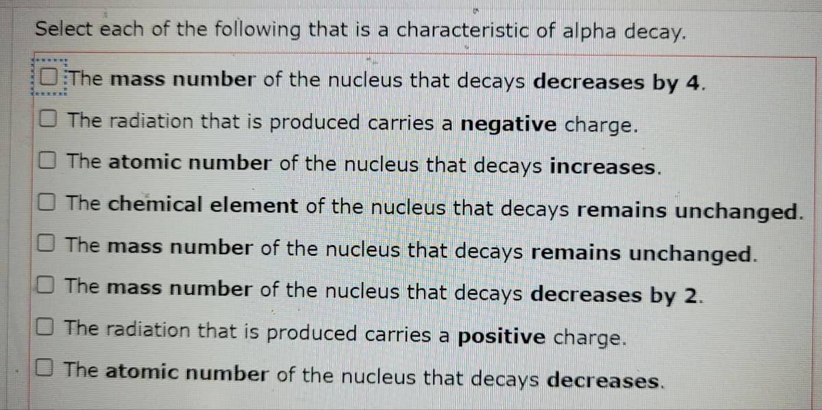 Select each of the following that is a characteristic of alpha decay.
The mass number of the nucleus that decays decreases by 4.
O The radiation that is produced carries a negative charge.
O The atomic number of the nucleus that decays increases.
The chemical element of the nucleus that decays remains unchanged.
O The mass number of the nucleus that decays remains unchanged.
The mass number of the nucleus that decays decreases by 2.
O The radiation that is produced carries a positive charge.
The atomic number of the nucleus that decays decreases.