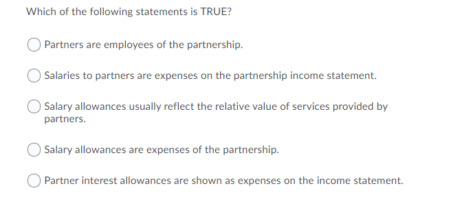 Which of the following statements is TRUE?
Partners are employees of the partnership.
Salaries to partners are expenses on the partnership income statement.
Salary allowances usually reflect the relative value of services provided by
partners.
Salary allowances are expenses of the partnership.
Partner interest allowances are shown as expenses on the income statement.
