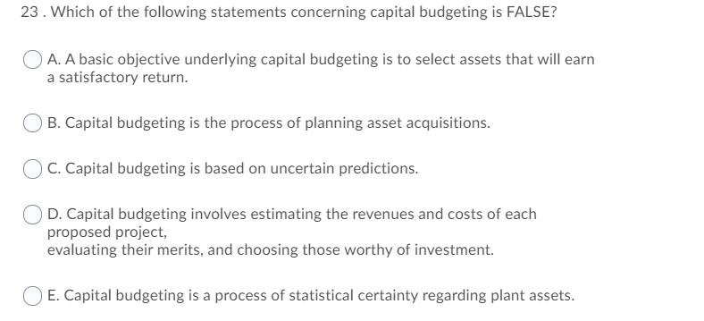 23. Which of the following statements concerning capital budgeting is FALSE?
O A. A basic objective underlying capital budgeting is to select assets that will earn
a satisfactory return.
B. Capital budgeting is the process of planning asset acquisitions.
C. Capital budgeting is based on uncertain predictions.
D. Capital budgeting involves estimating the revenues and costs of each
proposed project,
evaluating their merits, and choosing those worthy of investment.
E. Capital budgeting is a process of statistical certainty regarding plant assets.
