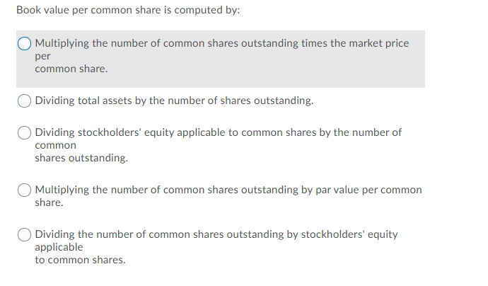 Book value per common share is computed by:
O Multiplying the number of common shares outstanding times the market price
per
common share.
Dividing total assets by the number of shares outstanding.
Dividing stockholders' equity applicable to common shares by the number of
common
shares outstanding.
Multiplying the number of common shares outstanding by par value per common
share.
Dividing the number of common shares outstanding by stockholders' equity
applicable
to common shares.
